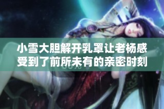 小雪大胆解开乳罩让老杨感受到了前所未有的亲密时刻