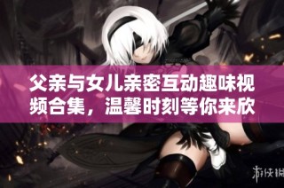 父亲与女儿亲密互动趣味视频合集，温馨时刻等你来欣赏