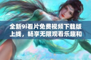 全新9i看片免费视频下载版上线，畅享无限观看乐趣和精彩内容