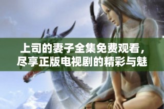 上司的妻子全集免费观看，尽享正版电视剧的精彩与魅力