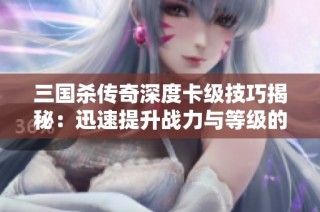 三国杀传奇深度卡级技巧揭秘：迅速提升战力与等级的方法解析