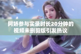 阿娇参与实录时长20分钟的视频未删剪版引发热议