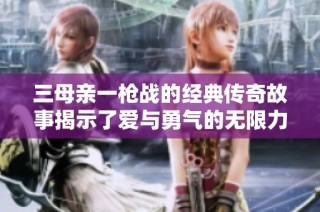 三母亲一枪战的经典传奇故事揭示了爱与勇气的无限力量