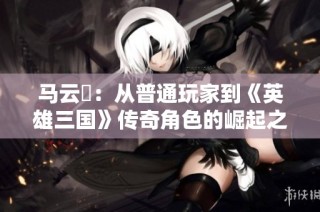 马云騄：从普通玩家到《英雄三国》传奇角色的崛起之路