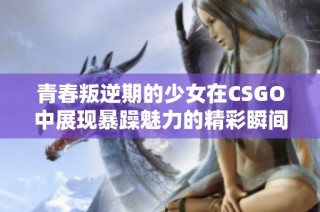 青春叛逆期的少女在CSGO中展现暴躁魅力的精彩瞬间