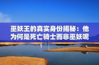 巫妖王的真实身份揭秘：他为何是死亡骑士而非巫妖呢