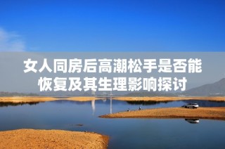 女人同房后高潮松手是否能恢复及其生理影响探讨