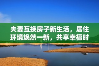 夫妻互换房子新生活，居住环境焕然一新，共享幸福时光