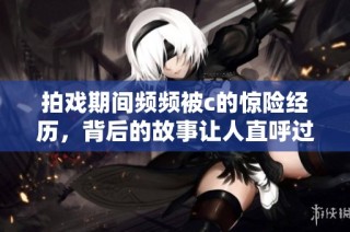 拍戏期间频频被c的惊险经历，背后的故事让人直呼过瘾