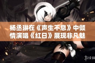 杨丞琳在《声生不息》中倾情演唱《红日》展现非凡魅力与实力