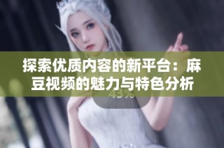 探索优质内容的新平台：麻豆视频的魅力与特色分析
