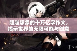 超越想象的十万亿字作文，揭示世界的无限可能与创意魅力