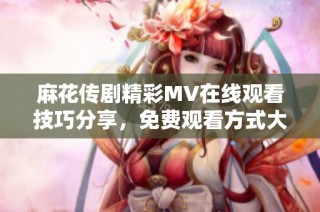 麻花传剧精彩MV在线观看技巧分享，免费观看方式大揭秘