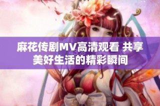 麻花传剧MV高清观看 共享美好生活的精彩瞬间