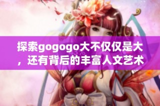 探索gogogo大不仅仅是大，还有背后的丰富人文艺术创作背景与理念解析