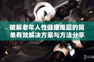 破解老年人性健康难题的简单有效解决方案与方法分享