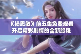 《杨思敏》前五集免费观看 开启精彩剧情的全新旅程