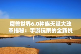 魔兽世界6.0种族天赋大改革揭秘：手游玩家的全新挑战与机遇