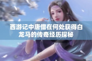 西游记中唐僧在何处获得白龙马的传奇经历探秘