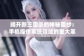 揭开新三国杀的神秘面纱：手机操作系统领域的重大革新探索