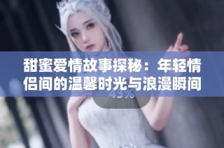 甜蜜爱情故事探秘：年轻情侣间的温馨时光与浪漫瞬间