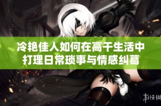 冷艳佳人如何在高干生活中打理日常琐事与情感纠葛