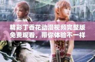 精彩丁香花动漫视频完整版免费观看，带你体验不一样的视听盛宴