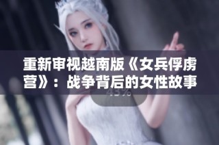 重新审视越南版《女兵俘虏营》：战争背后的女性故事与坚韧情感