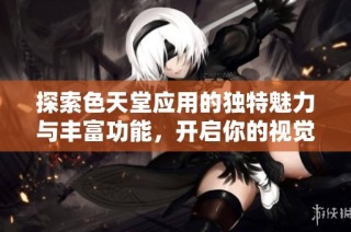 探索色天堂应用的独特魅力与丰富功能，开启你的视觉盛宴