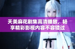 天美麻花剧集高清播放，畅享精彩影视内容不容错过
