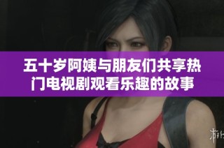 五十岁阿姨与朋友们共享热门电视剧观看乐趣的故事