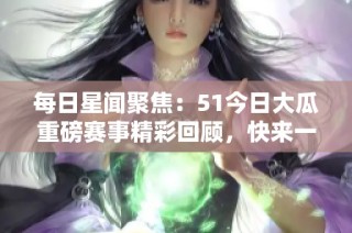 每日星闻聚焦：51今日大瓜重磅赛事精彩回顾，快来一起揭晓！