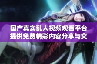 国产真实乱人视频观看平台提供免费精彩内容分享与交流