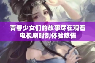 青春少女们的故事尽在观看电视剧时刻体验感悟