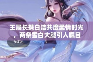 王局长携白洁共度柔情时光，两条雪白大腿引人瞩目