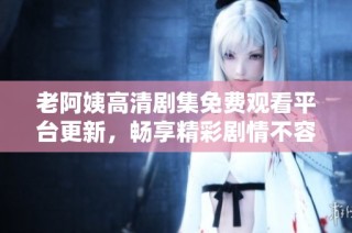 老阿姨高清剧集免费观看平台更新，畅享精彩剧情不容错过
