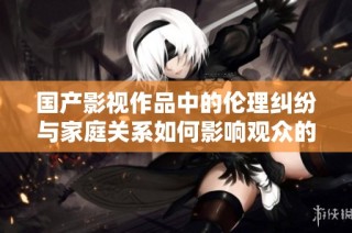 国产影视作品中的伦理纠纷与家庭关系如何影响观众的价值观塑造
