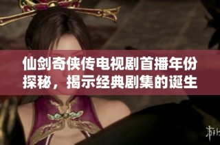 仙剑奇侠传电视剧首播年份探秘，揭示经典剧集的诞生背景与影响