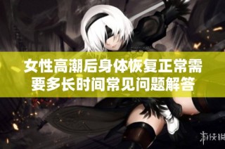 女性高潮后身体恢复正常需要多长时间常见问题解答