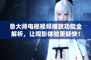 鲁大师电视视频播放功能全解析，让观影体验更畅快！