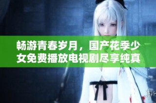 畅游青春岁月，国产花季少女免费播放电视剧尽享纯真故事