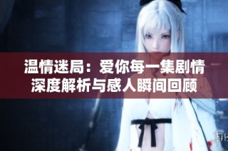 温情迷局：爱你每一集剧情深度解析与感人瞬间回顾
