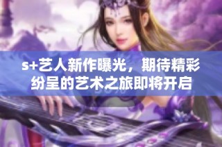 s+艺人新作曝光，期待精彩纷呈的艺术之旅即将开启