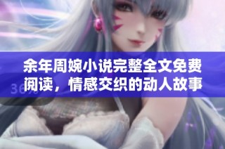 余年周婉小说完整全文免费阅读，情感交织的动人故事展现生活百态