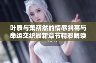 叶辰与萧初然的情感纠葛与命运交织最新章节精彩解读