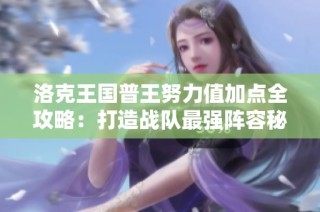 洛克王国普王努力值加点全攻略：打造战队最强阵容秘籍
