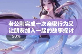 老公刚完成一次亲密行为又让朋友加入一起的故事探讨