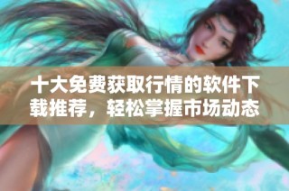 十大免费获取行情的软件下载推荐，轻松掌握市场动态