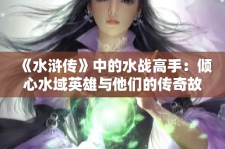 《水浒传》中的水战高手：倾心水域英雄与他们的传奇故事