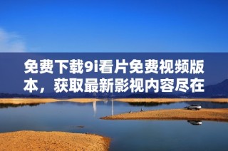免费下载9i看片免费视频版本，获取最新影视内容尽在掌握中